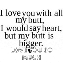 i love you with all my butt , i would say heart , but my butt is bigger . love you so much .