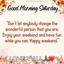 a good morning saturday message with flowers and the words " don t let anybody change the wonderful person that you are "