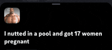 a black screen with a picture of a man and the words " i nutted in a pool and got 17 women pregnant " on it