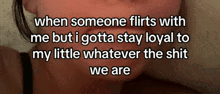 when someone flirts with me but i gotta stay loyal to my little whatever the shit we are .