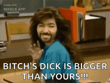 a man with long hair and a beard says bitch 's dick is bigger than yours !!!