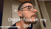 a man with glasses and a beard says " ohhhh fuck oh my god "