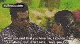 when you said that you love me , i couldn 't say anything but it felt nice . i love you too