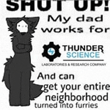 a black and white drawing of a furry animal with the words `` shut up ! my dad works for thunder science ''