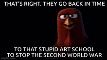 an angry bird says that 's right . they go back in time to that stupid art school to stop the second world war .