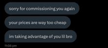 a text message that says sorry for commissioning you again your prices are way too cheap im taking advantage of you lil bro
