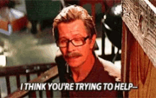 a man wearing glasses and a mustache says i think you 're trying to help .