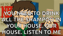 a cartoon character says " you need to drink all the shampoo in your house . our house . listen to me "