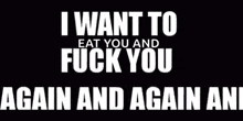 a black background with white text that says `` i want to eat you and fuck you again and again and again '' .