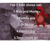 top 5 best shows oat : 1. rick and morty 2. family guy 3. dr. house 4. family guy 5. teen titans go