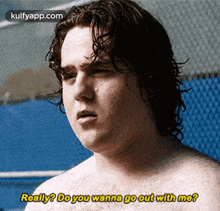 a shirtless man says really do you wanna go out with me .