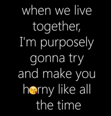 when we live together i 'm purposely gonna try and make you horny like all the time .