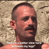 a man with a mustache says there 's a better view here between his legs