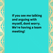 if you see me talking and arguing with myself , dont worry we 're having a team meeting