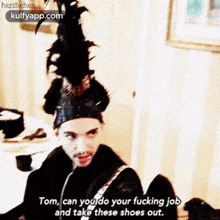 a man wearing a feathered hat says tom can you do your fucking job and take these shoes out .