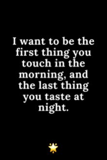 a black and white quote that says i want to be the first thing you touch in the morning and the last thing you taste at night
