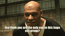 a bald man says " you think you are the only one in this huge ass group ? "