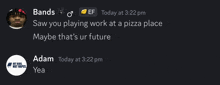 bands saw you playing work at a pizza place maybe that 's ur future adam yea yea