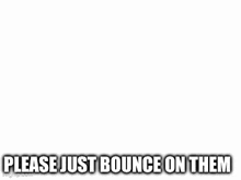 a black and white drawing of a man with a scarf around his neck and the words `` please just bounce on them '' .