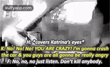 H:Covers Katrina'S Eyesk: No! No! No! You Are Crazy! I'M Gonna Crashthe Car & You Guys Are All Gonna Be Really Angryf: No, No, No Just Listen. Don'T Kill Anybody..Gif GIF