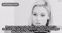 because my mom had said to me if you start to feel this way talk to your doctor talk to a psychologist see how you want to help yourself .