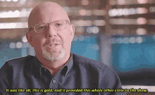 a bald man with glasses and a beard says it was like oh this is gold and it provided this whole other color to the show .