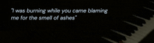 a piano with a quote that says " i was burning while you came blaming me for the smell of ashes
