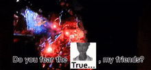 do you fear the true my friends