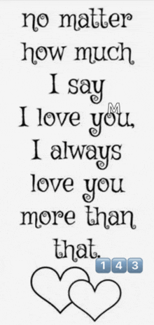 a black and white poster that says no matter how much i say i love you i always love you more than that