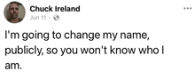 chuck ireland is going to change his name publicly , so you won t know who i am .