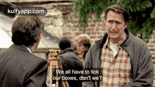 two men are talking to each other and one of them says we all have to tick our boxes , do n't we ?