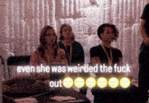 a group of women sitting in front of a white wall with the words " even she was weirded the fuck out " on the bottom