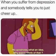 when you suffer from depression and somebody tells you to just cheer up my goodness , what an idea .