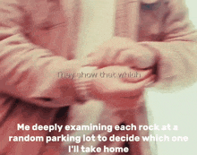 they show that which me deeply examining each rock at a random parking lot to decide which one ill take home