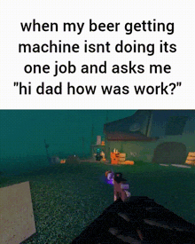 when my beer getting machine isn t doing its one job and asks me " hi dad how was work ? "