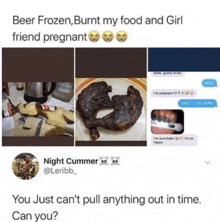beer frozen burnt my food and girl friend pregnant you just can 't pull anything out in time can you?