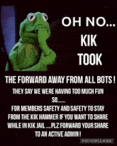 kermit the frog says oh no kik took the forward away from all bots they say we were having too much fun so ....