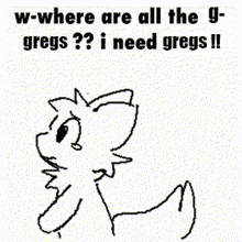 a black and white drawing of a dog with the words w-where are all the gregs ? i need gregs !!