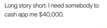 long story short , i need somebody to cash app me $ 40,000 .