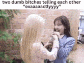 two dumb bitches telling each other exaaaactlyyy .