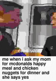 me when i ask my mom for mcdonalds happy meal and chicken nuggets for dinner and she says yes .